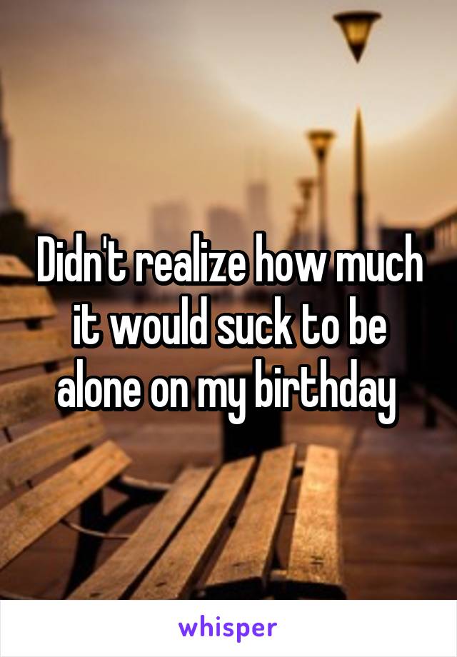 Didn't realize how much it would suck to be alone on my birthday 