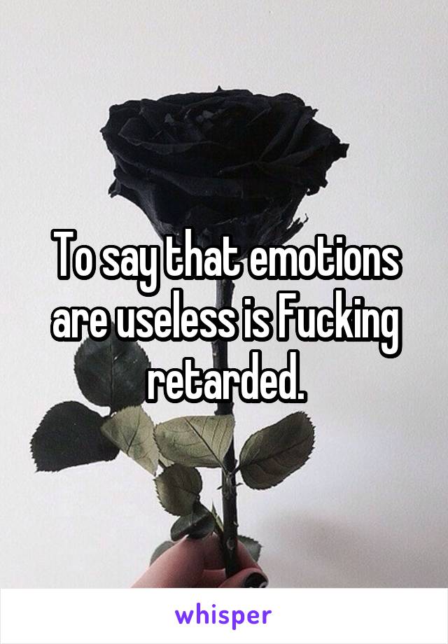 To say that emotions are useless is Fucking retarded.