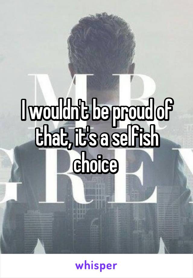 I wouldn't be proud of that, it's a selfish choice 
