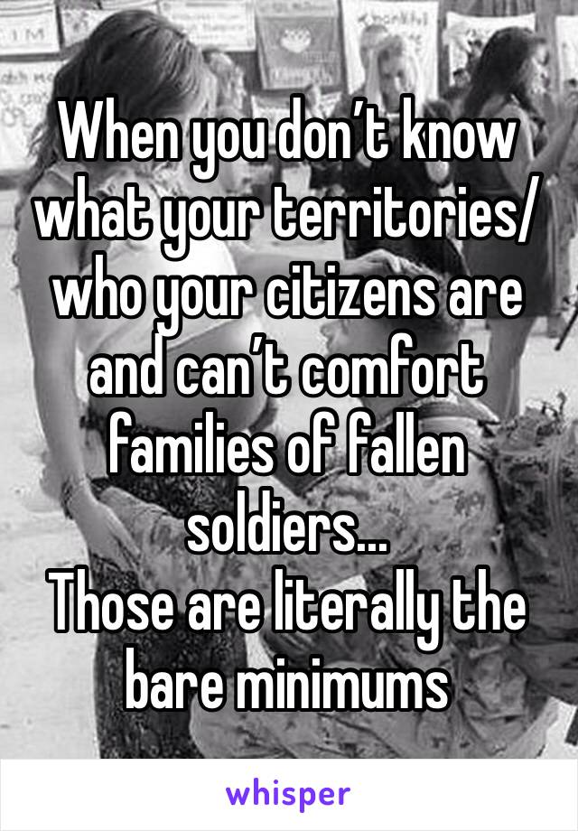 When you don’t know what your territories/who your citizens are and can’t comfort families of fallen soldiers...
Those are literally the bare minimums