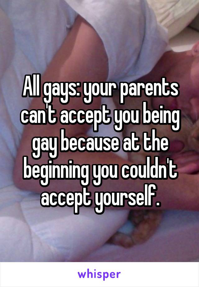 All gays: your parents can't accept you being gay because at the beginning you couldn't accept yourself.