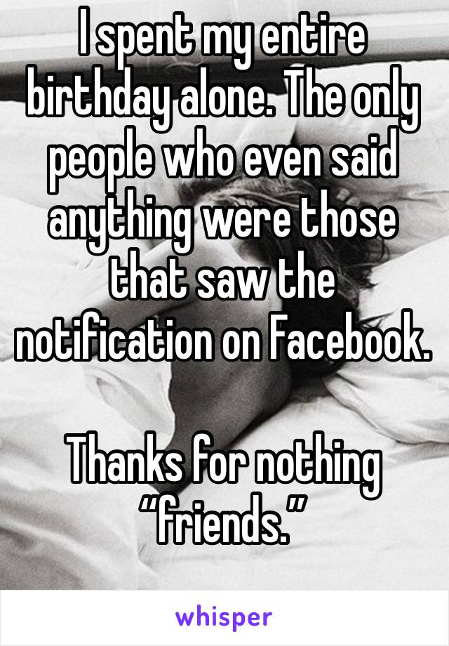 I spent my entire birthday alone. The only people who even said anything were those that saw the notification on Facebook. 

Thanks for nothing “friends.”