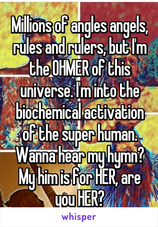 Millions of angles angels, rules and rulers, but I'm the OHMER of this universe. I'm into the biochemical activation of the super human. Wanna hear my hymn? My him is for HER, are you HER?