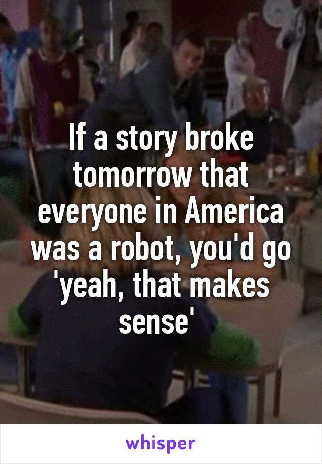 If a story broke tomorrow that everyone in America was a robot, you'd go 'yeah, that makes sense' 