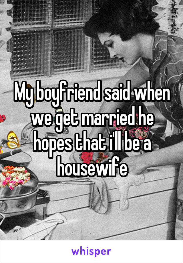 My boyfriend said when we get married he hopes that i'll be a housewife