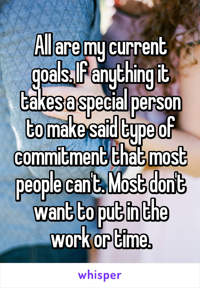All are my current goals. If anything it takes a special person to make said type of commitment that most people can't. Most don't want to put in the work or time.