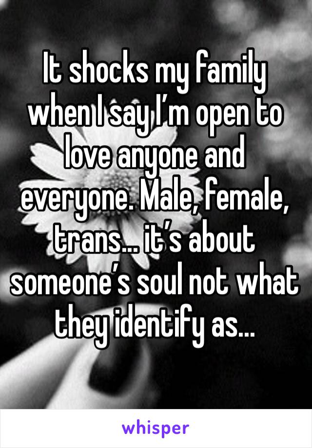 It shocks my family when I say I’m open to love anyone and everyone. Male, female, trans... it’s about someone’s soul not what they identify as... 