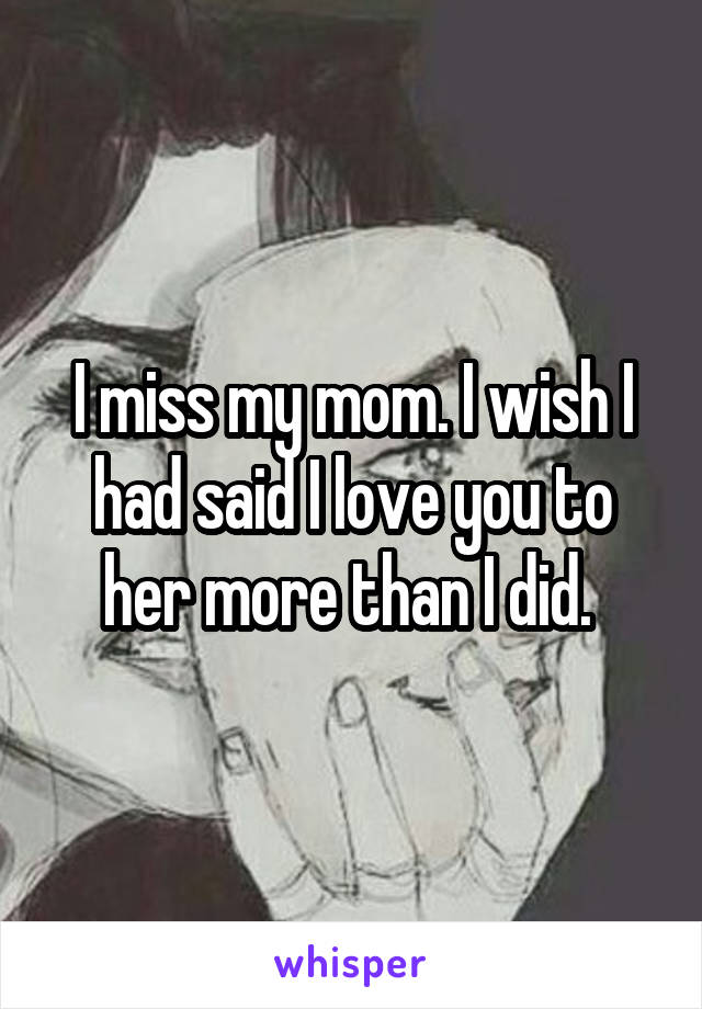 I miss my mom. I wish I had said I love you to her more than I did. 