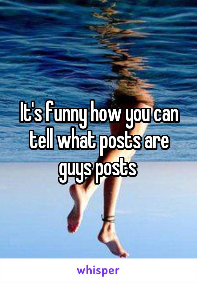 It's funny how you can tell what posts are guys posts 