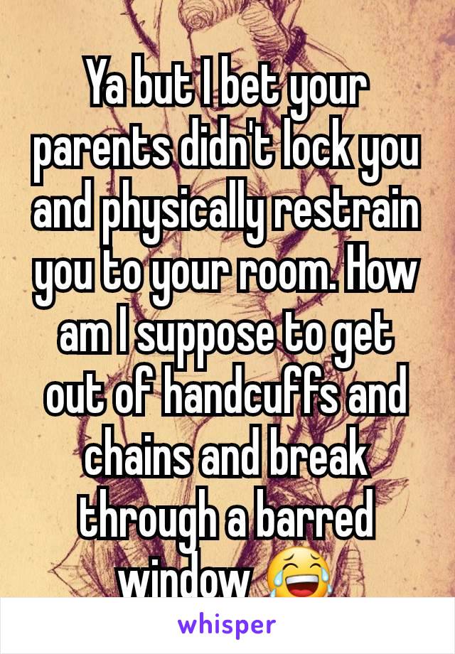 Ya but I bet your parents didn't lock you and physically restrain you to your room. How am I suppose to get out of handcuffs and chains and break through a barred window 😂