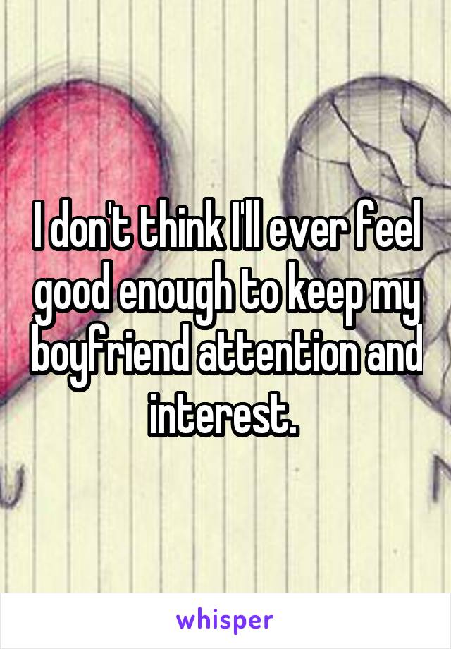 I don't think I'll ever feel good enough to keep my boyfriend attention and interest. 