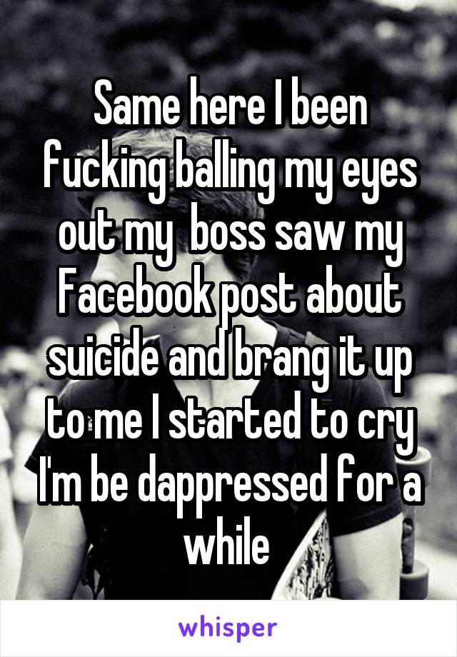 Same here I been fucking balling my eyes out my  boss saw my Facebook post about suicide and brang it up to me I started to cry I'm be dappressed for a while 