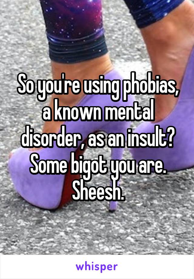So you're using phobias, a known mental disorder, as an insult? Some bigot you are. Sheesh.