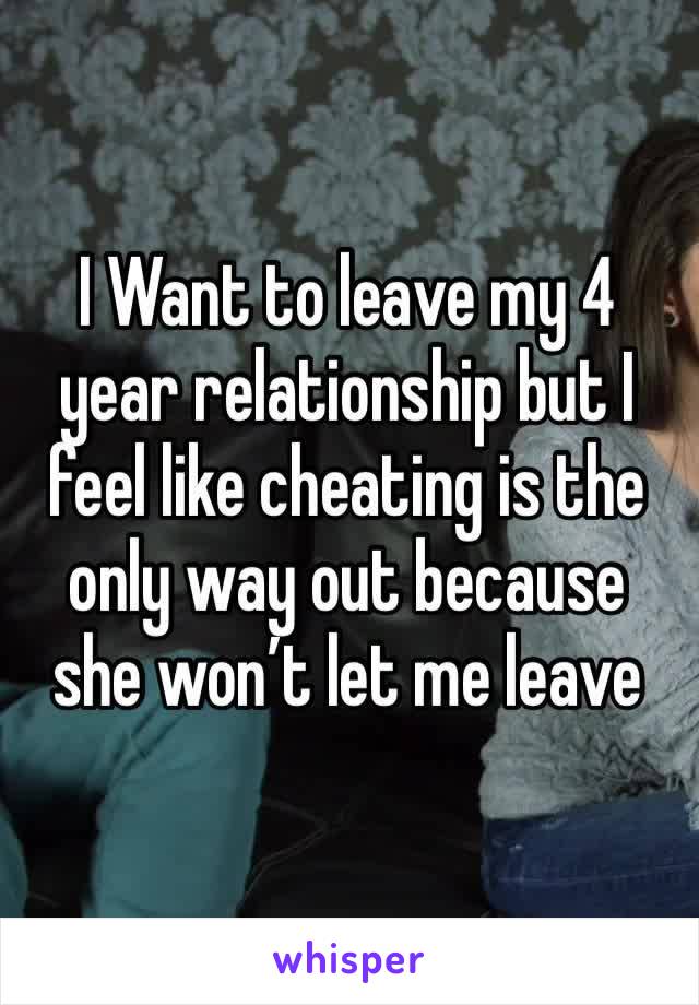 I Want to leave my 4 year relationship but I feel like cheating is the only way out because she won’t let me leave 