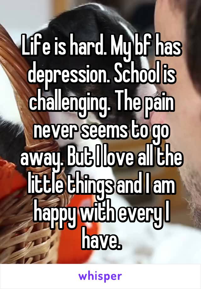 Life is hard. My bf has depression. School is challenging. The pain never seems to go away. But I love all the little things and I am happy with every I have.
