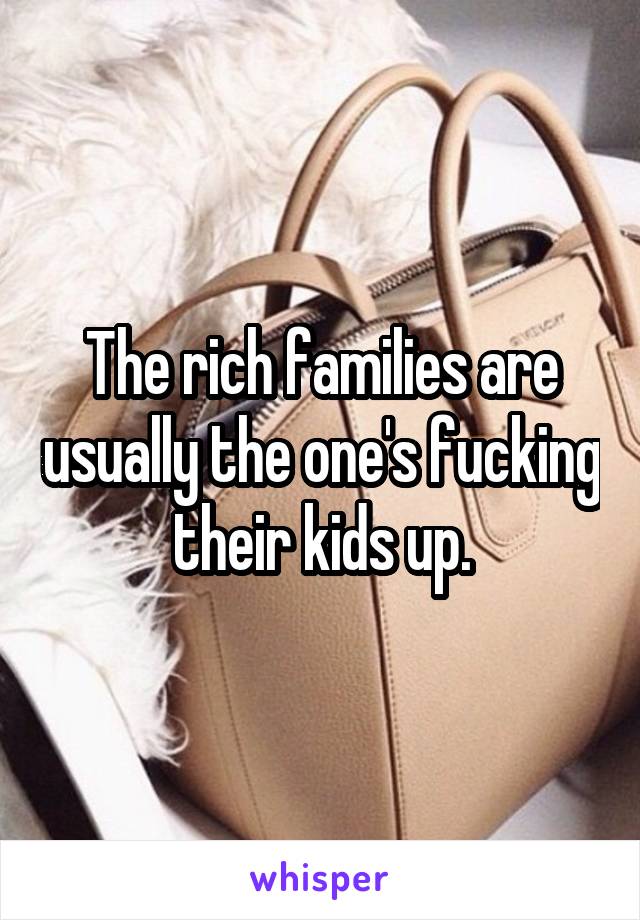The rich families are usually the one's fucking their kids up.