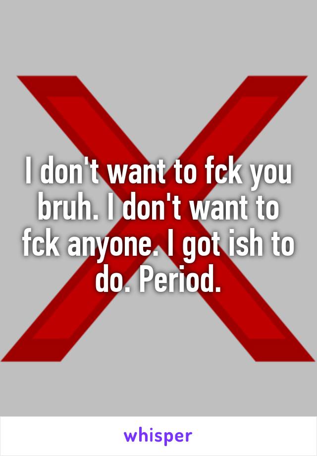 I don't want to fck you bruh. I don't want to fck anyone. I got ish to do. Period.
