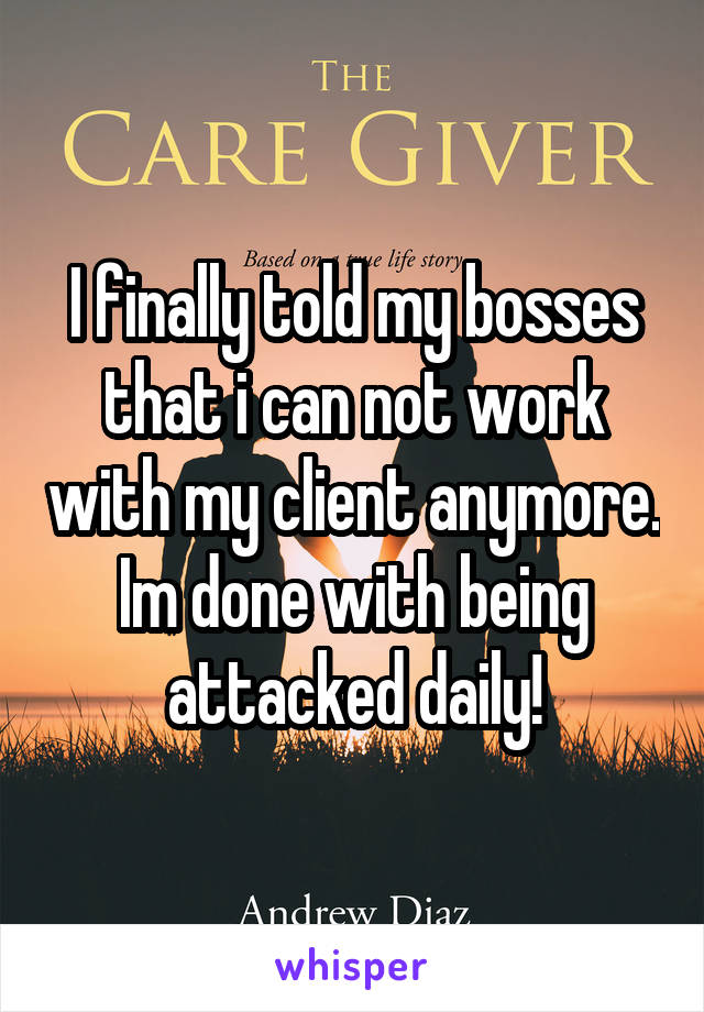 I finally told my bosses that i can not work with my client anymore. Im done with being attacked daily!