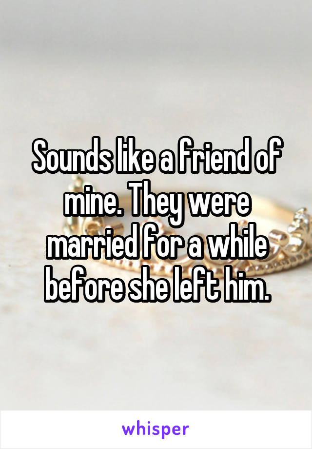 Sounds like a friend of mine. They were married for a while before she left him.
