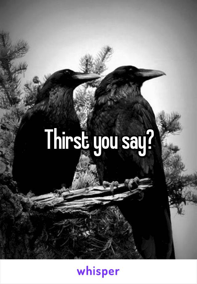 Thirst you say?
