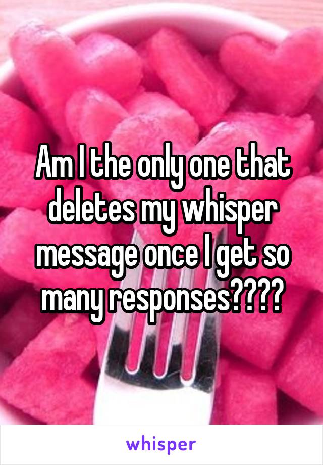 Am I the only one that deletes my whisper message once I get so many responses????