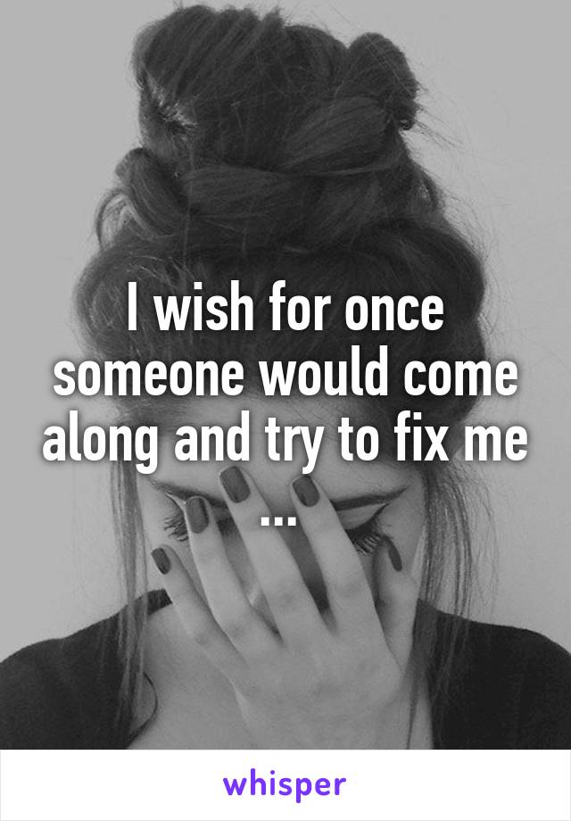 I wish for once someone would come along and try to fix me ... 