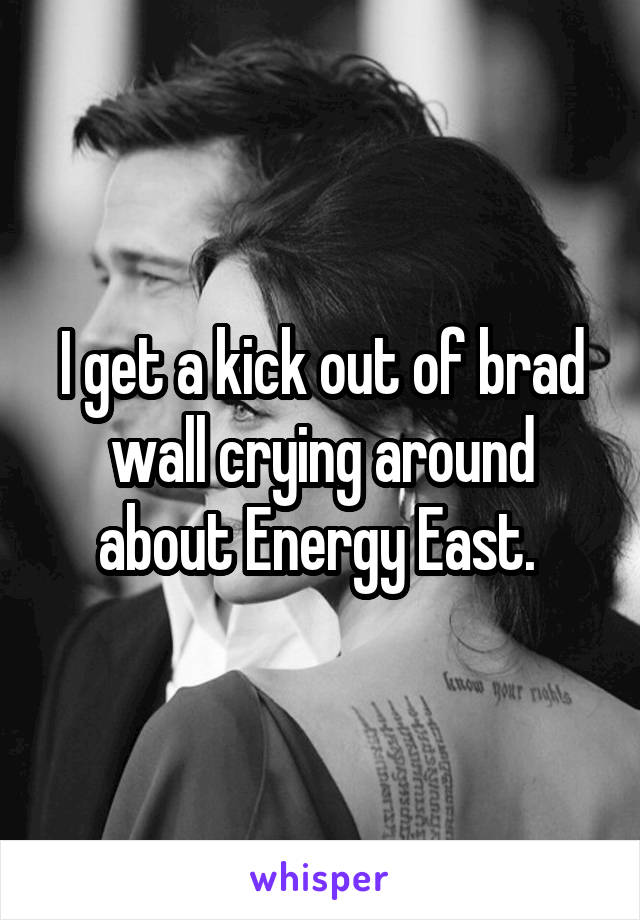 I get a kick out of brad wall crying around about Energy East. 