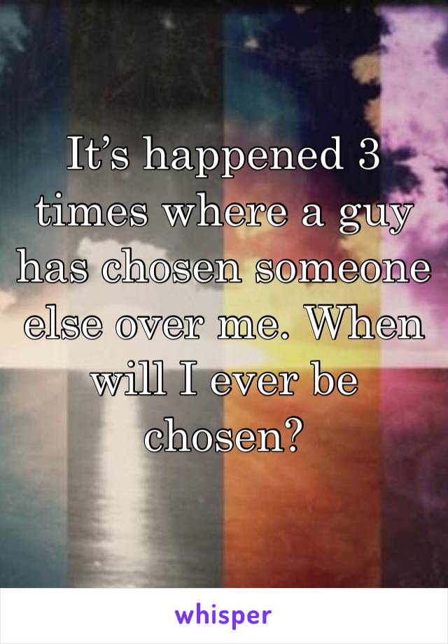 It’s happened 3 times where a guy has chosen someone else over me. When will I ever be chosen?