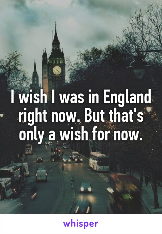 I wish I was in England right now. But that's only a wish for now.