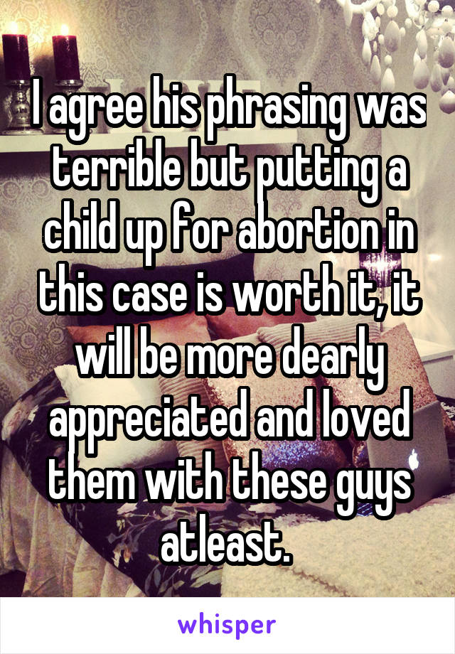 I agree his phrasing was terrible but putting a child up for abortion in this case is worth it, it will be more dearly appreciated and loved them with these guys atleast. 