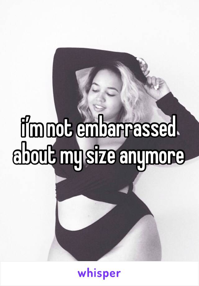 i’m not embarrassed about my size anymore