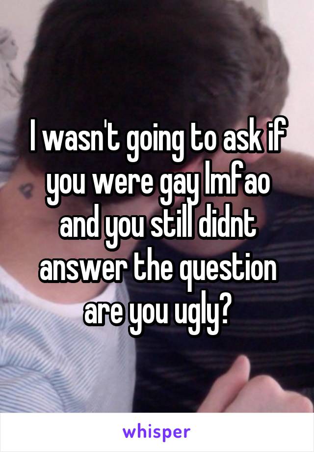 I wasn't going to ask if you were gay lmfao
and you still didnt answer the question are you ugly?