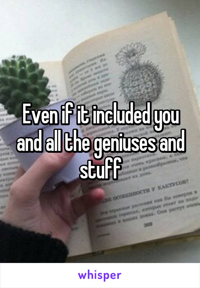 Even if it included you and all the geniuses and stuff