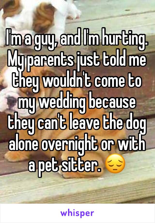 I'm a guy, and I'm hurting. My parents just told me they wouldn't come to my wedding because they can't leave the dog alone overnight or with a pet sitter. 😔
