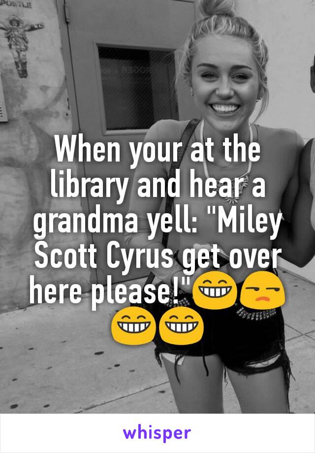 When your at the library and hear a grandma yell: "Miley Scott Cyrus get over here please!"😁😒😁😁