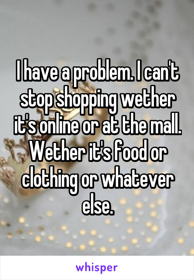 I have a problem. I can't stop shopping wether it's online or at the mall. Wether it's food or clothing or whatever else.