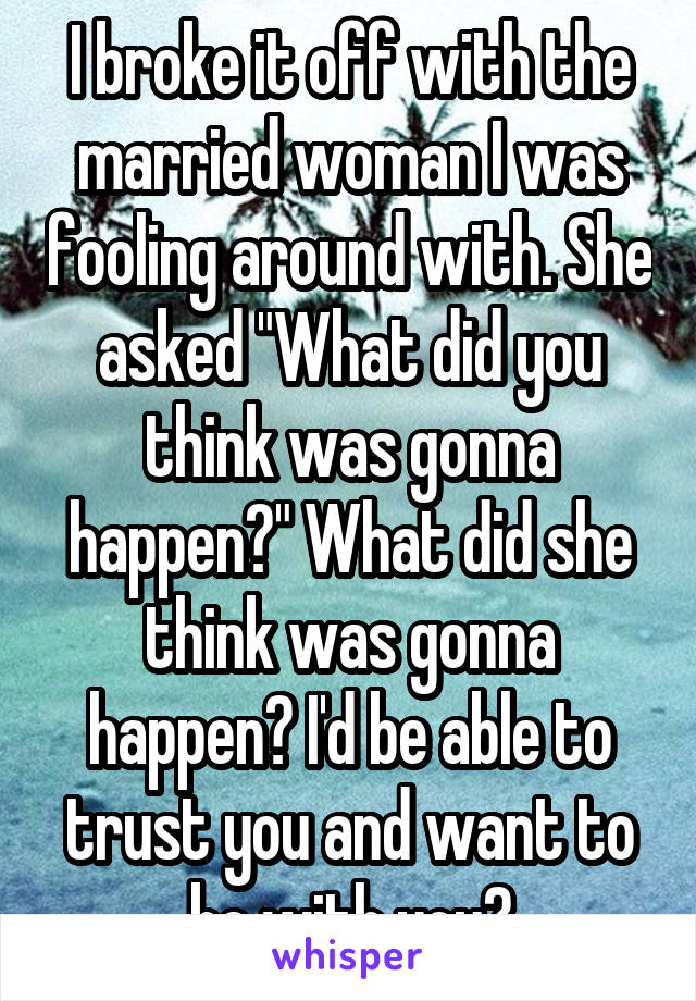 I broke it off with the married woman I was fooling around with. She asked "What did you think was gonna happen?" What did she think was gonna happen? I'd be able to trust you and want to be with you?