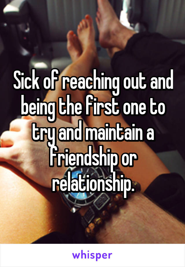 Sick of reaching out and being the first one to try and maintain a friendship or relationship.