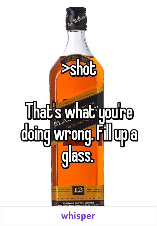 >shot

That's what you're doing wrong. Fill up a glass. 