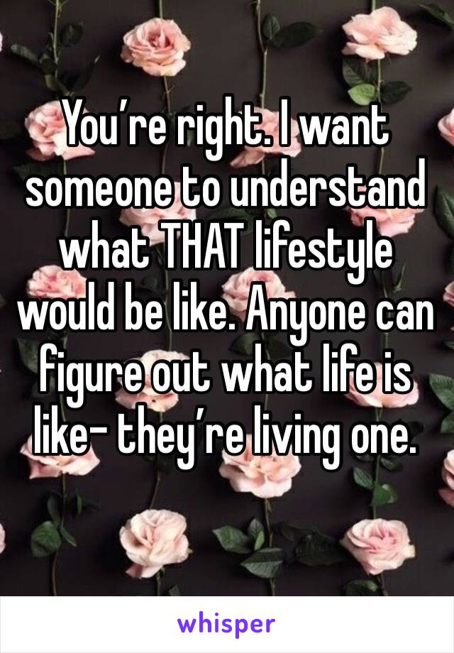 You’re right. I want someone to understand what THAT lifestyle would be like. Anyone can figure out what life is like- they’re living one.