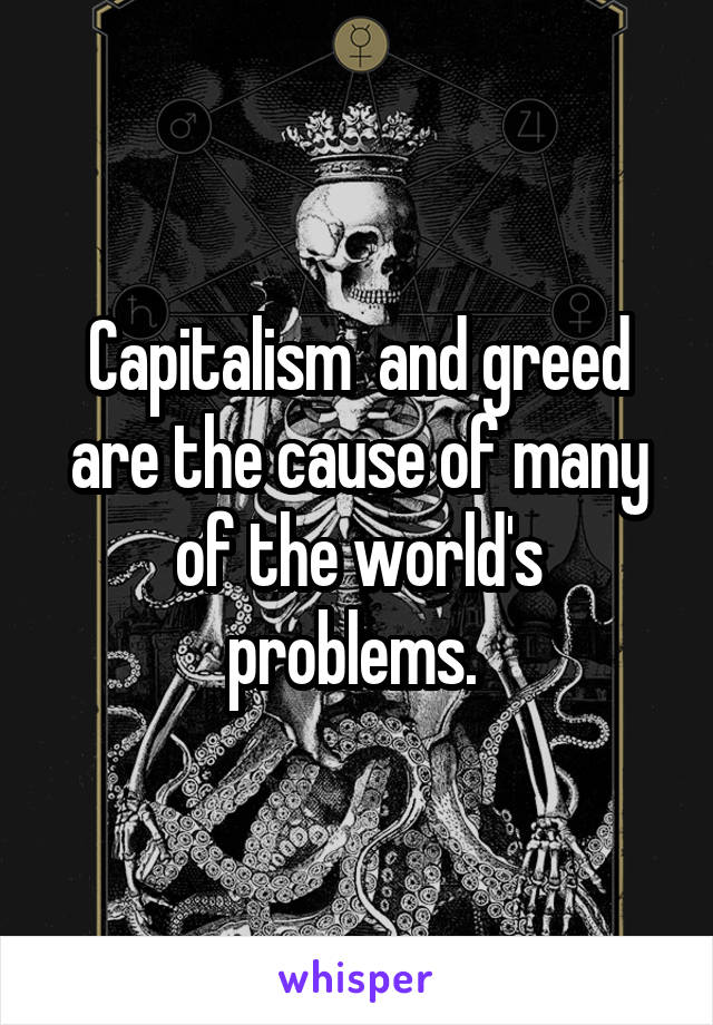 Capitalism  and greed are the cause of many of the world's problems. 