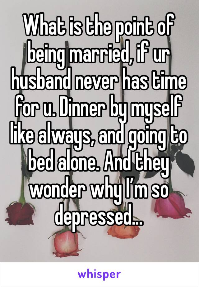 What is the point of being married, if ur husband never has time for u. Dinner by myself like always, and going to bed alone. And they wonder why I’m so depressed...