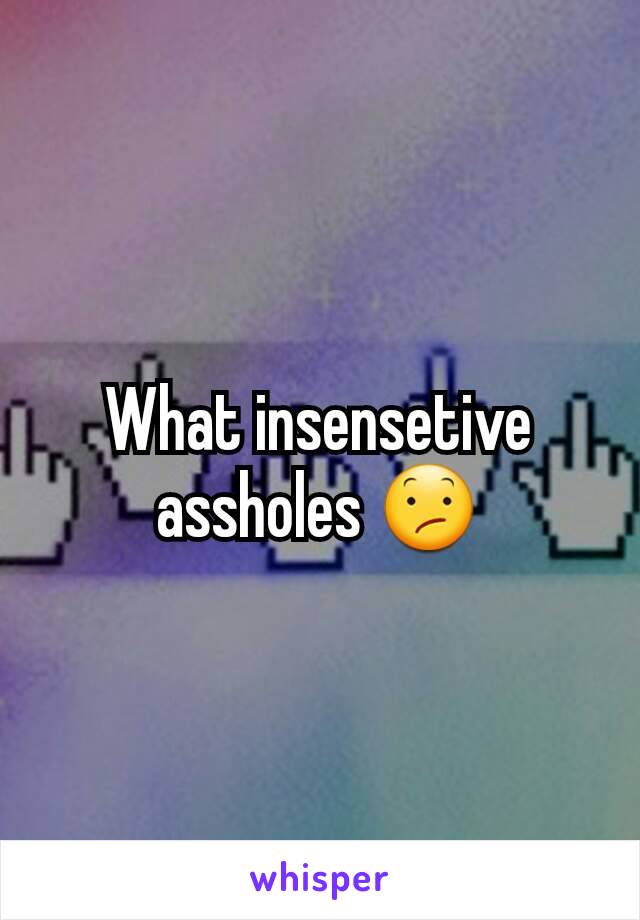 What insensetive assholes 😕