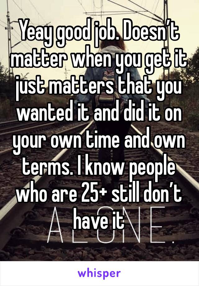 Yeay good job. Doesn’t matter when you get it just matters that you wanted it and did it on your own time and own terms. I know people who are 25+ still don’t have it 