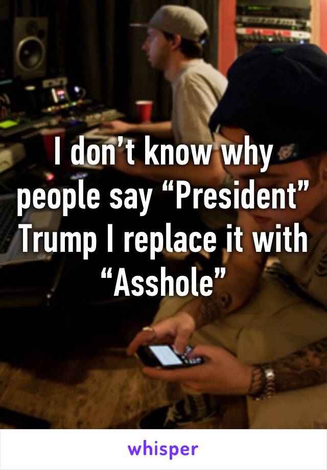I don’t know why people say “President” Trump I replace it with “Asshole”