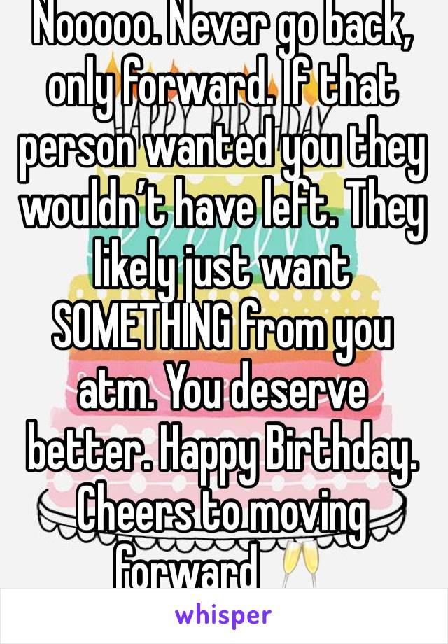 Nooooo. Never go back, only forward. If that person wanted you they wouldn’t have left. They likely just want SOMETHING from you atm. You deserve better. Happy Birthday. Cheers to moving forward 🥂