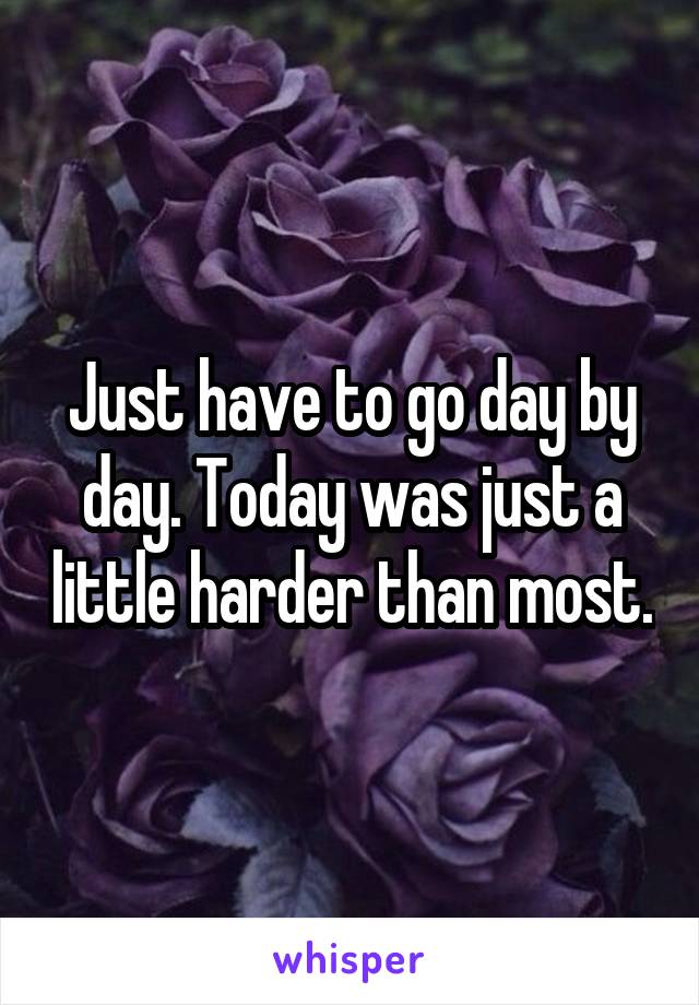 Just have to go day by day. Today was just a little harder than most.