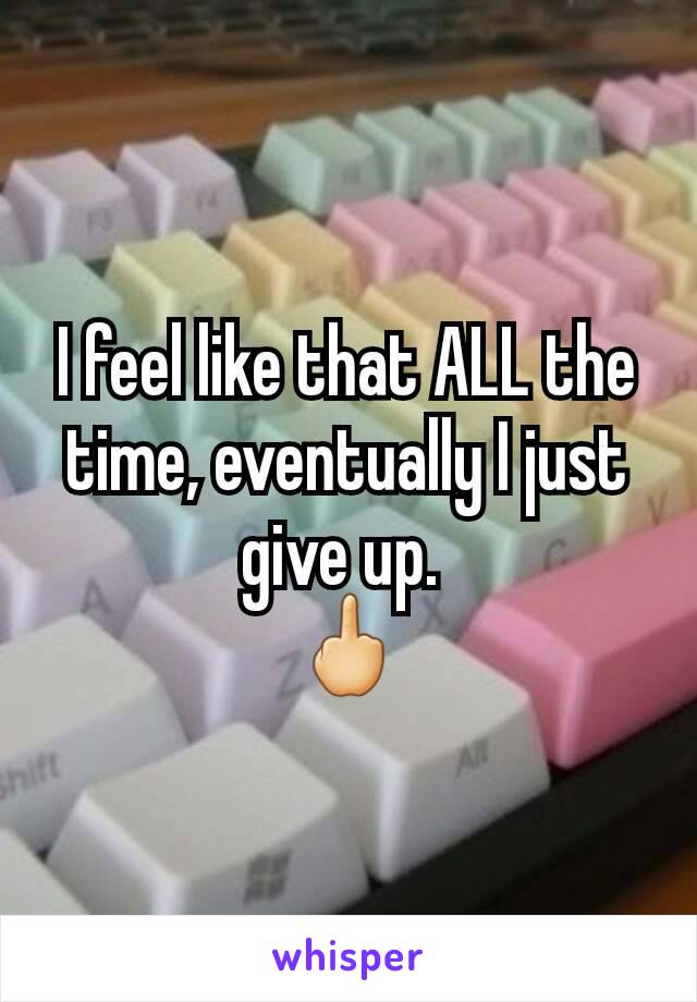 I feel like that ALL the time, eventually I just give up. 
🖕