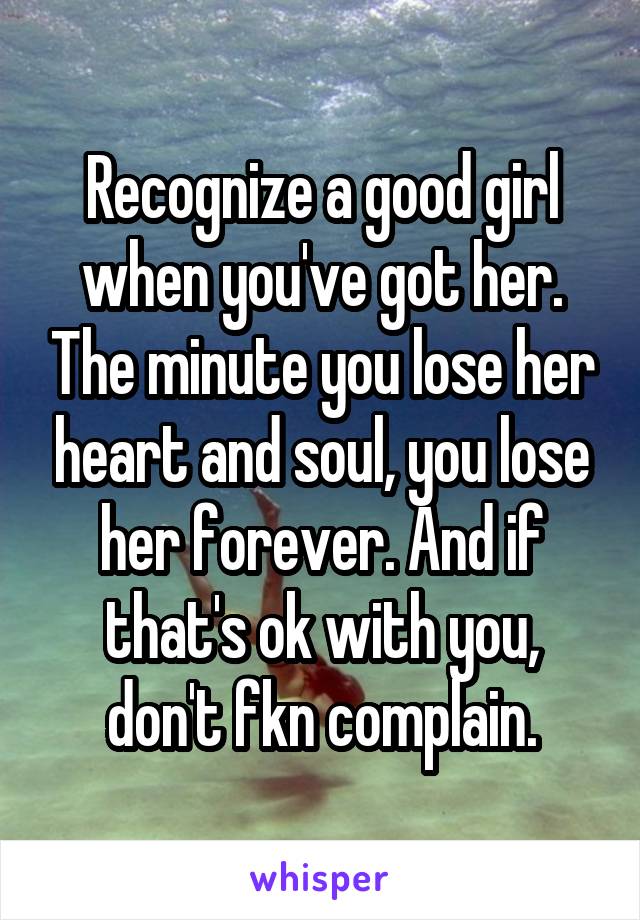 Recognize a good girl when you've got her. The minute you lose her heart and soul, you lose her forever. And if that's ok with you, don't fkn complain.