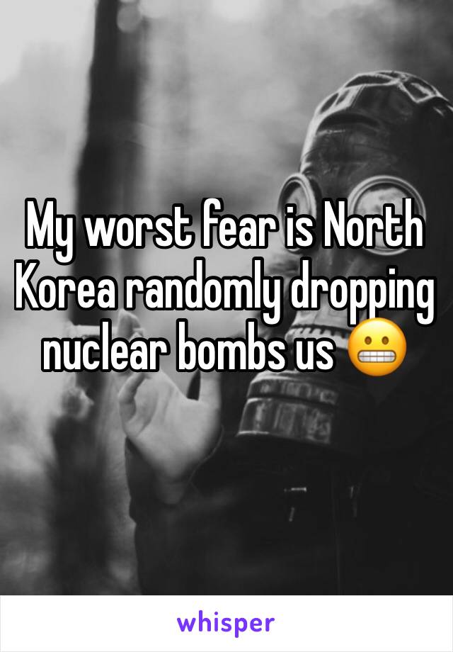 My worst fear is North Korea randomly dropping nuclear bombs us 😬 
